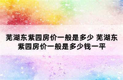 芜湖东紫园房价一般是多少 芜湖东紫园房价一般是多少钱一平